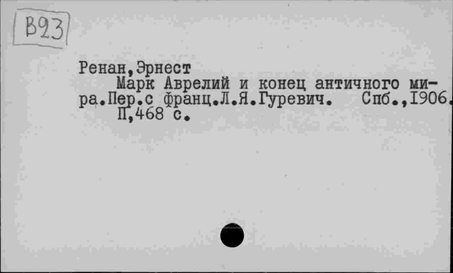 ﻿Ренан,Эрнест
Марк Аврелий и конец античного мира.Пер.с франц.Л.Я.Гуревич.	Спб.,1906